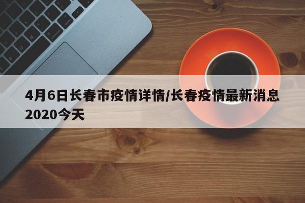 4月6日长春市疫情详情/长春疫情最新消息2020今天