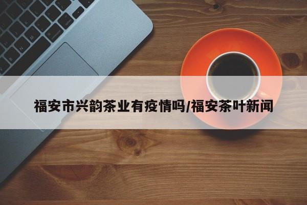 福安市兴韵茶业有疫情吗/福安茶叶新闻