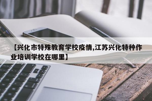【兴化市特殊教育学校疫情,江苏兴化特种作业培训学校在哪里】