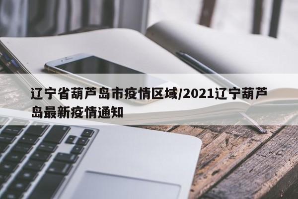 辽宁省葫芦岛市疫情区域/2021辽宁葫芦岛最新疫情通知
