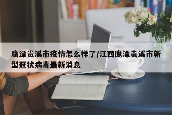 鹰潭贵溪市疫情怎么样了/江西鹰潭贵溪市新型冠状病毒最新消息