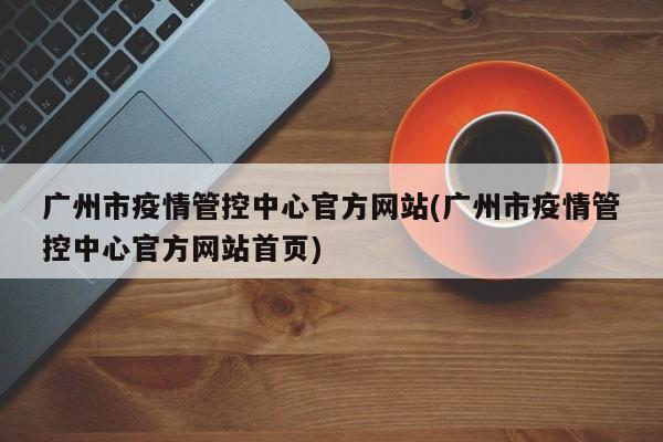 广州市疫情管控中心官方网站(广州市疫情管控中心官方网站首页)
