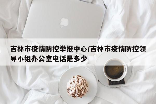 吉林市疫情防控举报中心/吉林市疫情防控领导小组办公室电话是多少
