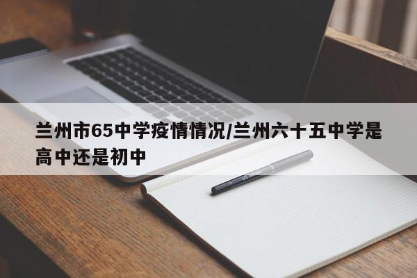 兰州市65中学疫情情况/兰州六十五中学是高中还是初中