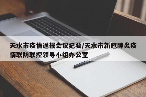 天水市疫情通报会议纪要/天水市新冠肺炎疫情联防联控领导小组办公室