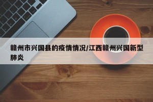赣州市兴国县的疫情情况/江西赣州兴国新型肺炎