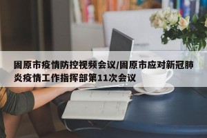 固原市疫情防控视频会议/固原市应对新冠肺炎疫情工作指挥部第11次会议