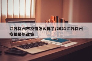 江苏徐州市疫情怎么样了/2021江苏徐州疫情最新政策