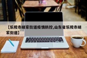 【乐陵市胡家街道疫情防控,山东省乐陵市胡家街道】