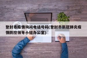 登封市疫情询问电话号码(登封市新冠肺炎疫情防控领导小组办公室)