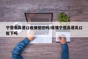 宁德市高速口疫情管控吗/疫情宁德高速出口能下吗