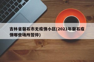 吉林省磐石市无疫情小区(2021年磐石疫情哪些场所暂停)