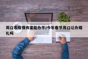 周口市疫情丧宴能办不/今年春节周口让办婚礼吗