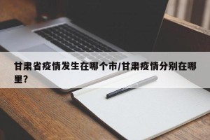 甘肃省疫情发生在哪个市/甘肃疫情分别在哪里?
