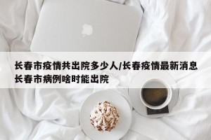 长春市疫情共出院多少人/长春疫情最新消息长春市病例啥时能出院