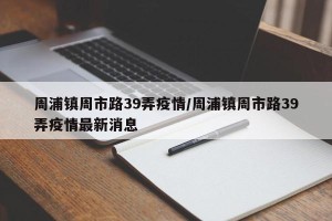 周浦镇周市路39弄疫情/周浦镇周市路39弄疫情最新消息