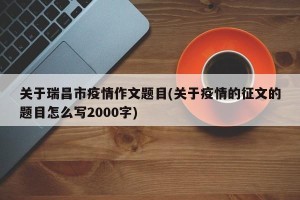 关于瑞昌市疫情作文题目(关于疫情的征文的题目怎么写2000字)