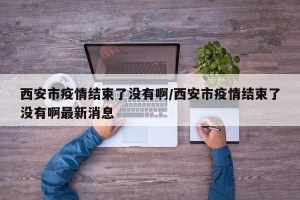西安市疫情结束了没有啊/西安市疫情结束了没有啊最新消息