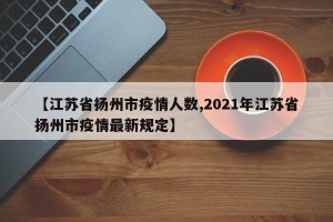 【江苏省扬州市疫情人数,2021年江苏省扬州市疫情最新规定】