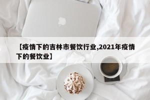 【疫情下的吉林市餐饮行业,2021年疫情下的餐饮业】