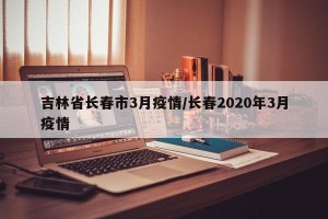 吉林省长春市3月疫情/长春2020年3月疫情