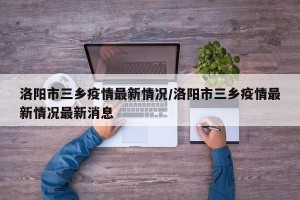 洛阳市三乡疫情最新情况/洛阳市三乡疫情最新情况最新消息