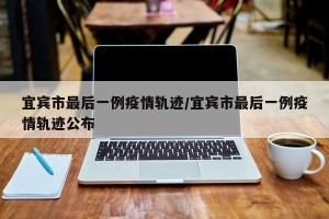 宜宾市最后一例疫情轨迹/宜宾市最后一例疫情轨迹公布