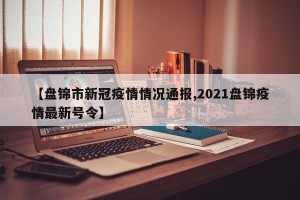 【盘锦市新冠疫情情况通报,2021盘锦疫情最新号令】
