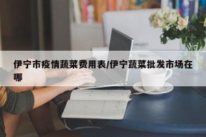 伊宁市疫情蔬菜费用表/伊宁蔬菜批发市场在哪