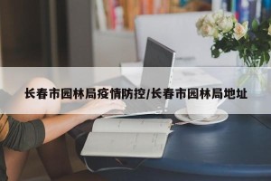 长春市园林局疫情防控/长春市园林局地址
