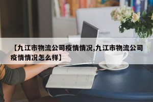 【九江市物流公司疫情情况,九江市物流公司疫情情况怎么样】