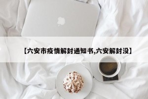 【六安市疫情解封通知书,六安解封没】