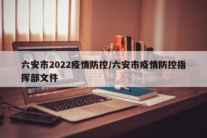 六安市2022疫情防控/六安市疫情防控指挥部文件