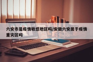 六安市是疫情敏感地区吗/安徽六安属于疫情重灾区吗