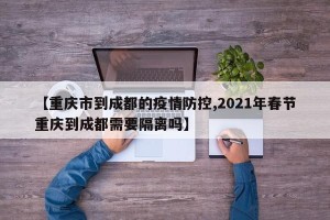 【重庆市到成都的疫情防控,2021年春节重庆到成都需要隔离吗】