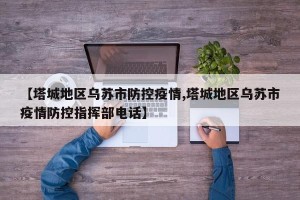 【塔城地区乌苏市防控疫情,塔城地区乌苏市疫情防控指挥部电话】