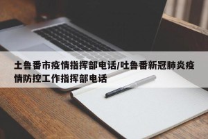 土鲁番市疫情指挥部电话/吐鲁番新冠肺炎疫情防控工作指挥部电话