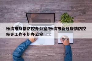 乐清市疫情防控办公室/乐清市新冠疫情防控领导工作小组办公室