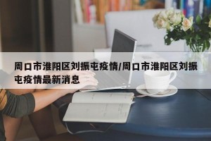 周口市淮阳区刘振屯疫情/周口市淮阳区刘振屯疫情最新消息