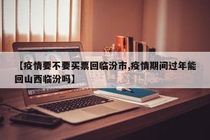 【疫情要不要买票回临汾市,疫情期间过年能回山西临汾吗】
