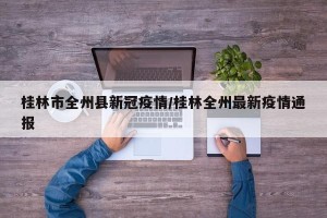 桂林市全州县新冠疫情/桂林全州最新疫情通报