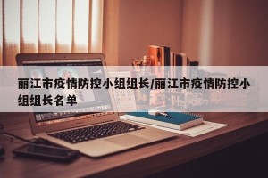 丽江市疫情防控小组组长/丽江市疫情防控小组组长名单