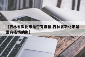 【吉林省敦化市是否有疫情,吉林省敦化市是否有疫情病例】