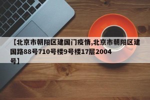 【北京市朝阳区建国门疫情,北京市朝阳区建国路88号710号楼9号楼17层2004号】