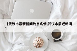 【武汉市最新新闻热点疫情,武汉市最近新闻】