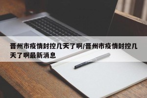 晋州市疫情封控几天了啊/晋州市疫情封控几天了啊最新消息