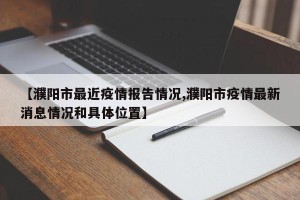 【濮阳市最近疫情报告情况,濮阳市疫情最新消息情况和具体位置】