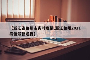【浙江省台州市实时疫情,浙江台州2021疫情最新通告】