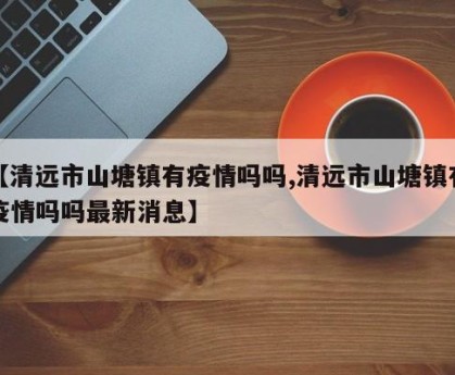 【清远市山塘镇有疫情吗吗,清远市山塘镇有疫情吗吗最新消息】