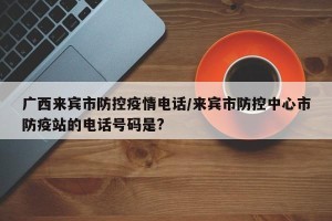 广西来宾市防控疫情电话/来宾市防控中心市防疫站的电话号码是?